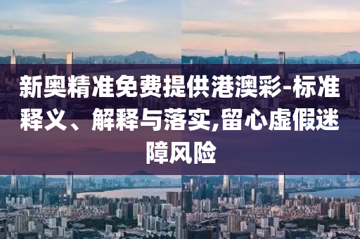 新奥精准免费提供港澳彩-标准释义、解释与落实,留心虚假迷障风险