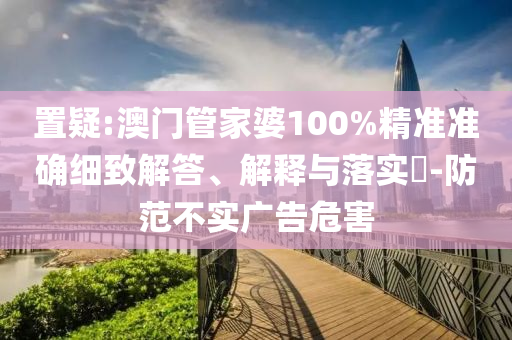 置疑:澳门管家婆100%精准准确细致解答、解释与落实​-防范不实广告危害