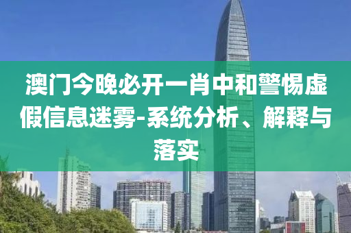 澳门今晚必开一肖中和警惕虚假信息迷雾-系统分析、解释与落实