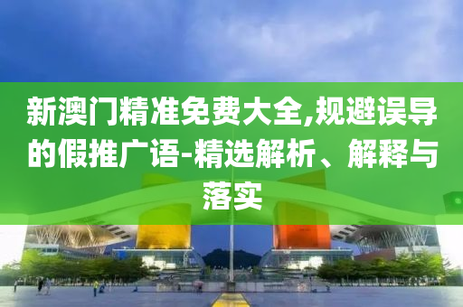 新澳门精准免费大全,规避误导的假推广语-精选解析、解释与落实