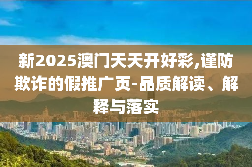 新2025澳门天天开好彩,谨防欺诈的假推广页-品质解读、解释与落实