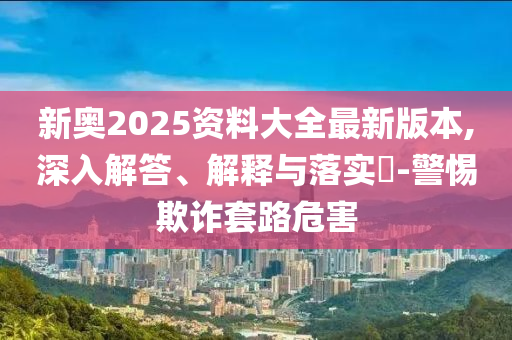 新奥2025资料大全最新版本,深入解答、解释与落实​-警惕欺诈套路危害