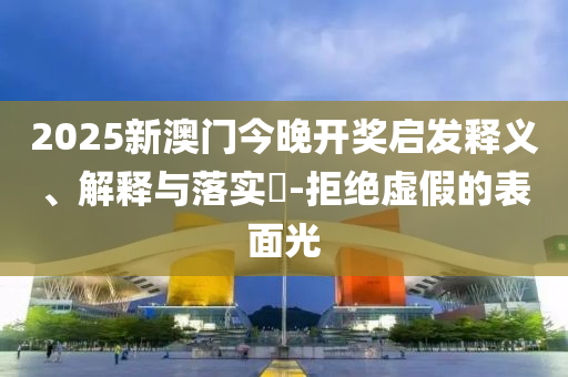 2025新澳门今晚开奖启发释义、解释与落实​-拒绝虚假的表面光