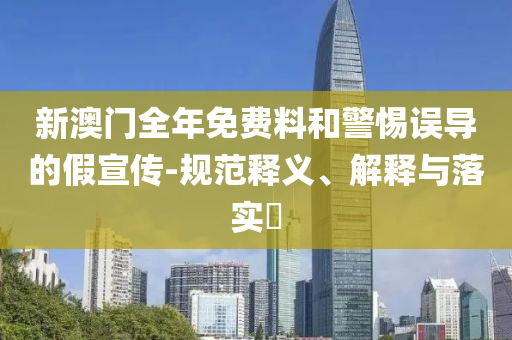 新澳门全年免费料和警惕误导的假宣传-规范释义、解释与落实​