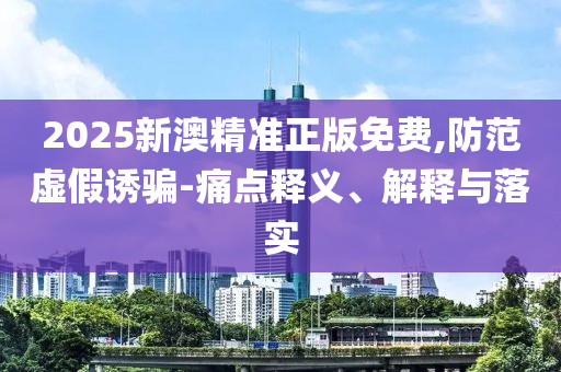 2025新澳精准正版免费,防范虚假诱骗-痛点释义、解释与落实