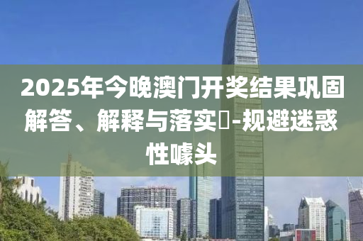 2025年今晚澳门开奖结果巩固解答、解释与落实​-规避迷惑性噱头