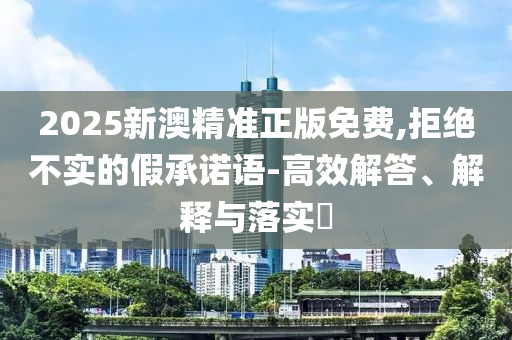 2025新澳精准正版免费,拒绝不实的假承诺语-高效解答、解释与落实​