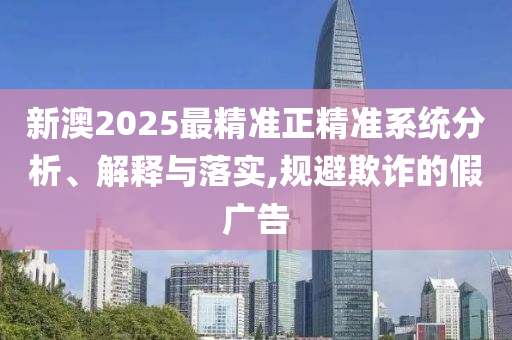 新澳2025最精准正精准系统分析、解释与落实,规避欺诈的假广告
