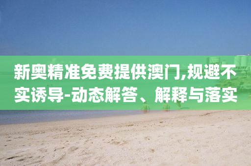 新奥精准免费提供澳门,规避不实诱导-动态解答、解释与落实