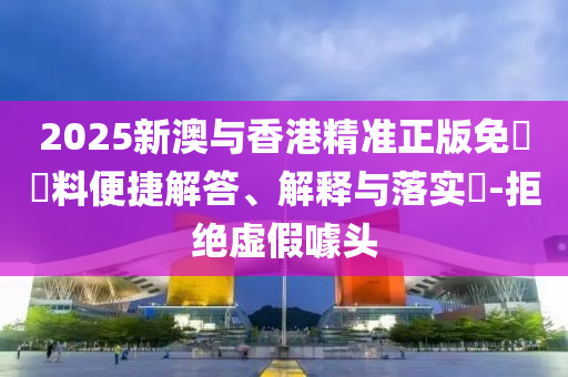 2025新澳与香港精准正版免費資料便捷解答、解释与落实​-拒绝虚假噱头