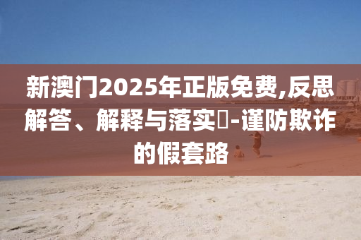 新澳门2025年正版免费,反思解答、解释与落实​-谨防欺诈的假套路
