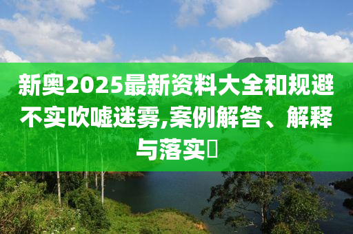 新奥2025最新资料大全和规避不实吹嘘迷雾,案例解答、解释与落实​