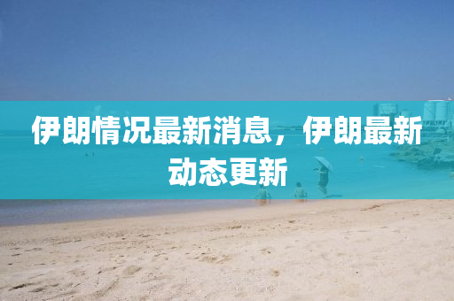 伊朗情况最新消息，伊朗最新动态更新