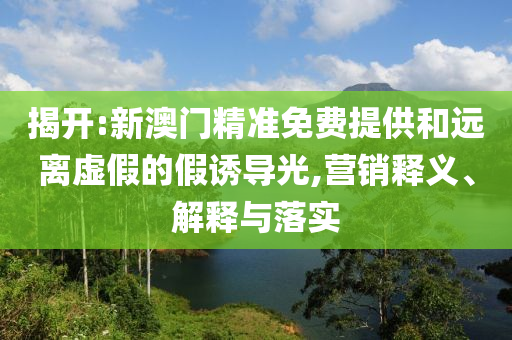 揭开:新澳门精准免费提供和远离虚假的假诱导光,营销释义、解释与落实