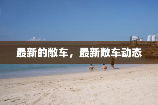 最新的敞车，最新敞车动态