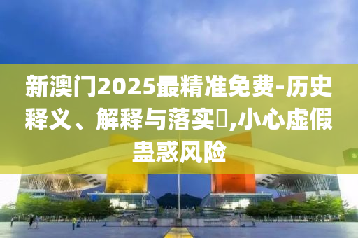 新澳门2025最精准免费-历史释义、解释与落实​,小心虚假蛊惑风险
