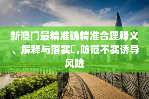 新澳门最精准确精准合理释义、解释与落实​,防范不实诱导风险