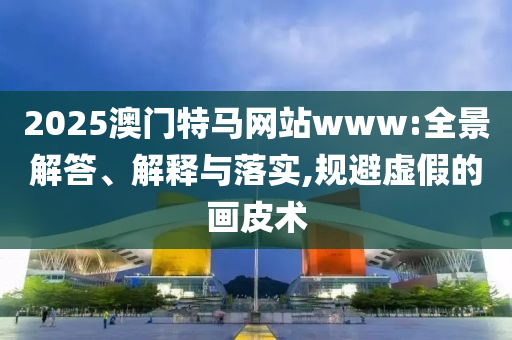 2025澳门特马网站www:全景解答、解释与落实,规避虚假的画皮术