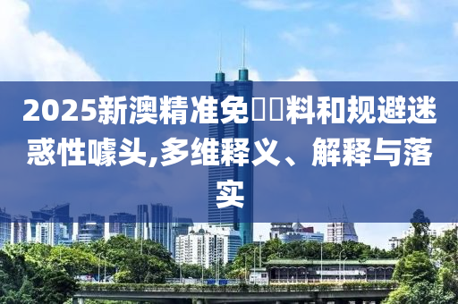2025新澳精准免費資料和规避迷惑性噱头,多维释义、解释与落实