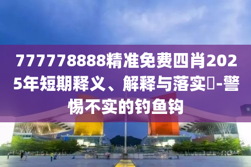 777778888精准免费四肖2025年短期释义、解释与落实​-警惕不实的钓鱼钩