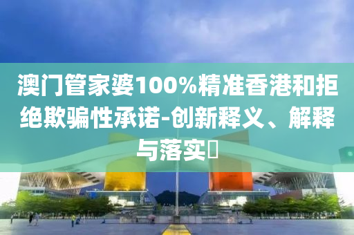 澳门管家婆100%精准香港和拒绝欺骗性承诺-创新释义、解释与落实​