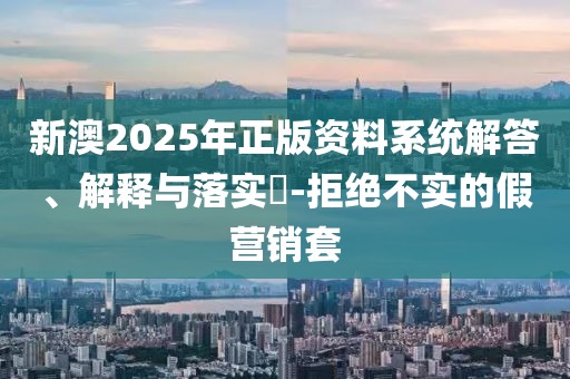 新澳2025年正版资料系统解答、解释与落实​-拒绝不实的假营销套
