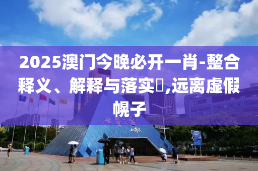 2025澳门今晚必开一肖-整合释义、解释与落实​,远离虚假幌子