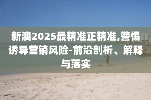新澳2025最精准正精准,警惕诱导营销风险-前沿剖析、解释与落实