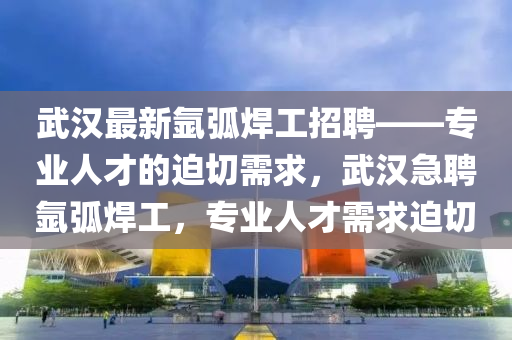 武汉最新氩弧焊工招聘——专业人才的迫切需求，武汉急聘氩弧焊工，专业人才需求迫切