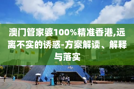 澳门管家婆100%精准香港,远离不实的诱惑-方案解读、解释与落实