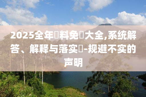 2025全年資料免費大全,系统解答、解释与落实​-规避不实的声明