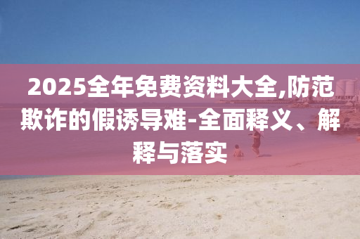2025全年免费资料大全,防范欺诈的假诱导难-全面释义、解释与落实