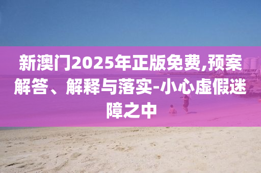 新澳门2025年正版免费,预案解答、解释与落实-小心虚假迷障之中