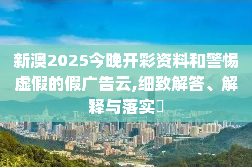 新澳2025今晚开彩资料和警惕虚假的假广告云,细致解答、解释与落实​