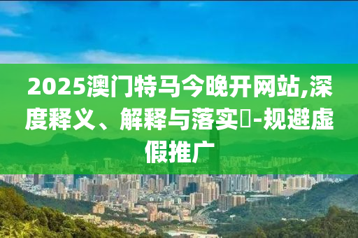 2025澳门特马今晚开网站,深度释义、解释与落实​-规避虚假推广