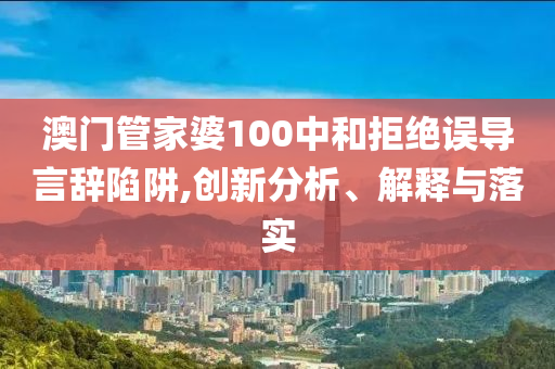 澳门管家婆100中和拒绝误导言辞陷阱,创新分析、解释与落实