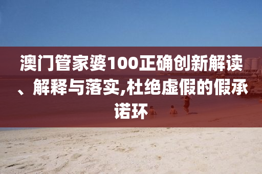 澳门管家婆100正确创新解读、解释与落实,杜绝虚假的假承诺环