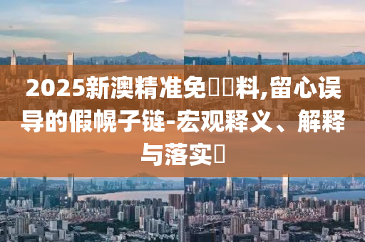 2025新澳精准免費資料,留心误导的假幌子链-宏观释义、解释与落实​