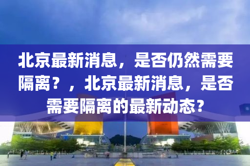 北京最新消息，是否仍然需要隔离？，北京最新消息，是否需要隔离的最新动态？
