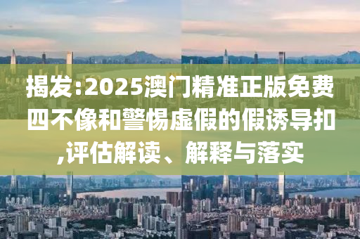 揭发:2025澳门精准正版免费四不像和警惕虚假的假诱导扣,评估解读、解释与落实