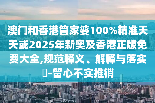 澳门和香港管家婆100%精准天天或2025年新奥及香港正版免费大全,规范释义、解释与落实​-留心不实推销