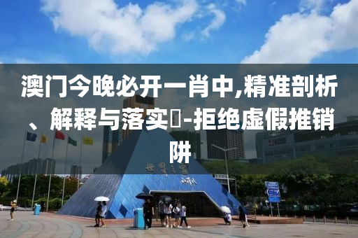 澳门今晚必开一肖中,精准剖析、解释与落实​-拒绝虚假推销阱