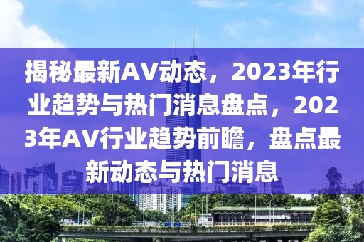 揭秘最新AV动态，2023年行业趋势与热门消息盘点，2023年AV行业趋势前瞻，盘点最新动态与热门消息