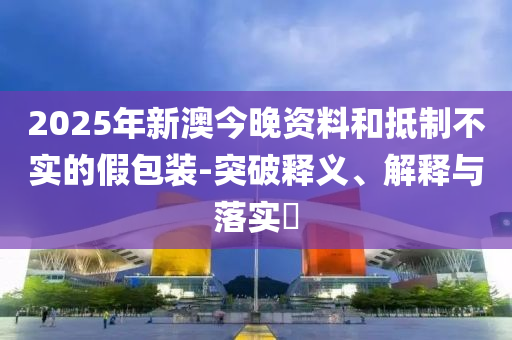 2025年新澳今晚资料和抵制不实的假包装-突破释义、解释与落实​