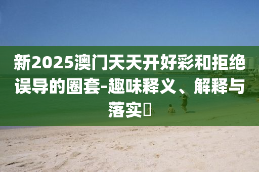 新2025澳门天天开好彩和拒绝误导的圈套-趣味释义、解释与落实​