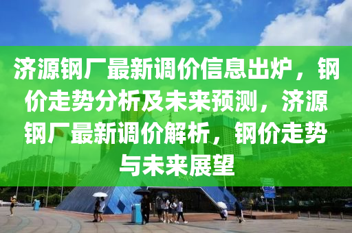 济源钢厂最新调价信息出炉，钢价走势分析及未来预测，济源钢厂最新调价解析，钢价走势与未来展望