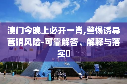 澳门今晚上必开一肖,警惕诱导营销风险-可靠解答、解释与落实​