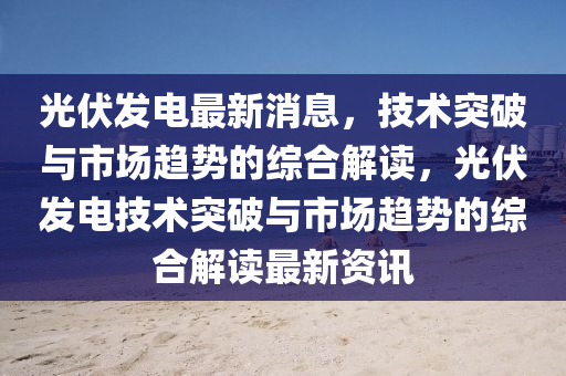 光伏发电最新消息，技术突破与市场趋势的综合解读，光伏发电技术突破与市场趋势的综合解读最新资讯