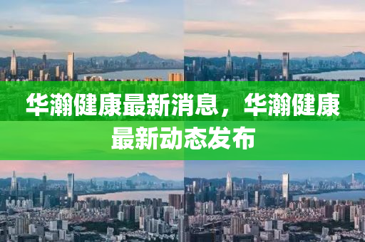华瀚健康最新消息，华瀚健康最新动态发布