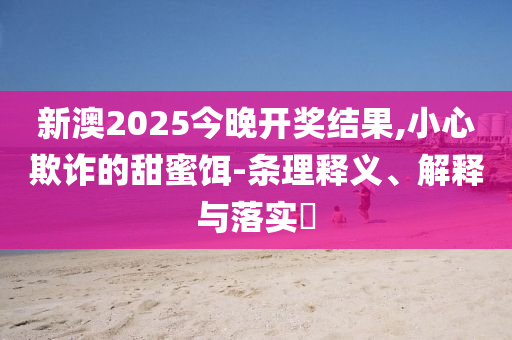 新澳2025今晚开奖结果,小心欺诈的甜蜜饵-条理释义、解释与落实​